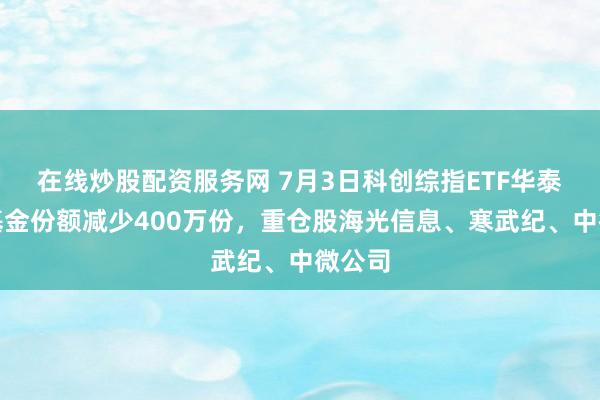 在线炒股配资服务网 7月3日科创综指ETF华泰柏瑞基金份额减少400万份,重仓股海光信息、寒武纪、中微公司