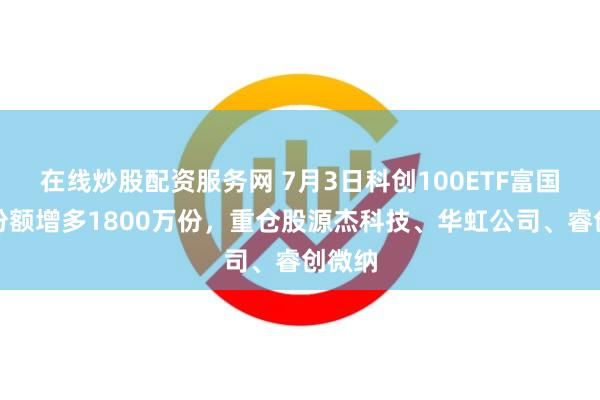 在线炒股配资服务网 7月3日科创100ETF富国基金份额增多1800万份，重仓股源杰科技、华虹公司、睿创微纳