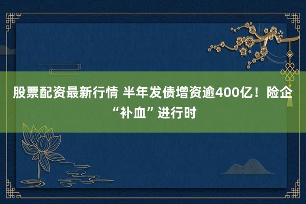 股票配资最新行情 半年发债增资逾400亿！险企“补血”进行时