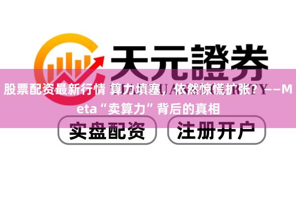 股票配资最新行情 算力填塞，依然惊慌扩张？——Meta“卖算力”背后的真相