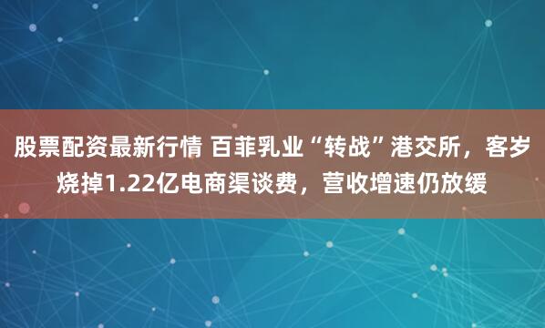股票配资最新行情 百菲乳业“转战”港交所，客岁烧掉1.22亿电商渠谈费，营收增速仍放缓