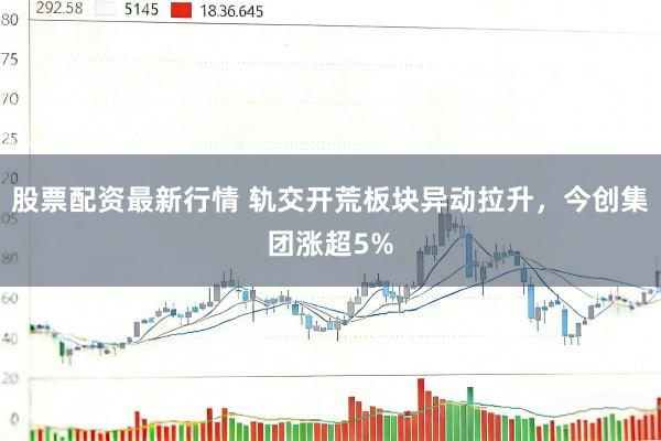 股票配资最新行情 轨交开荒板块异动拉升，今创集团涨超5%