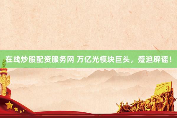 在线炒股配资服务网 万亿光模块巨头，蹙迫辟谣！