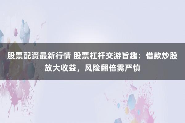 股票配资最新行情 股票杠杆交游旨趣：借款炒股放大收益，风险翻倍需严慎