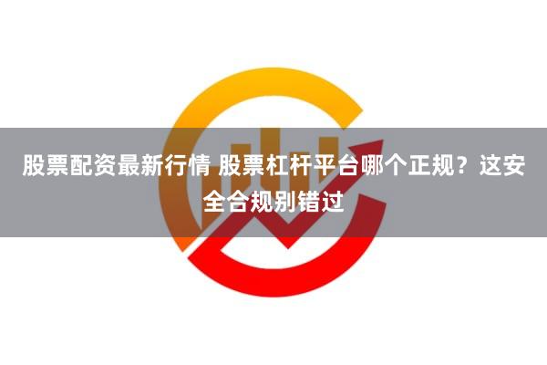 股票配资最新行情 股票杠杆平台哪个正规？这安全合规别错过