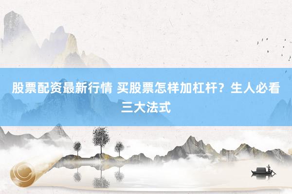 股票配资最新行情 买股票怎样加杠杆？生人必看三大法式