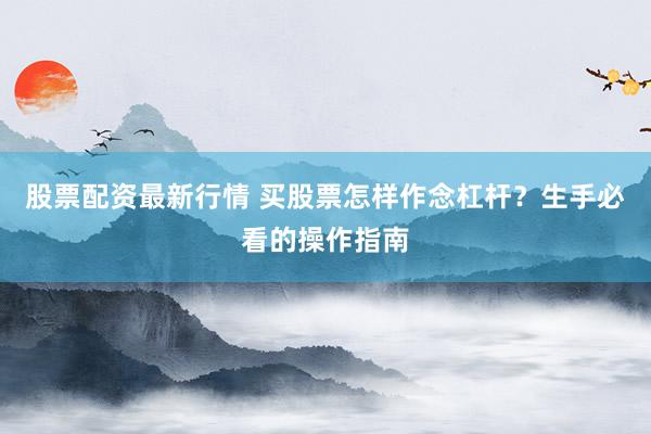 股票配资最新行情 买股票怎样作念杠杆？生手必看的操作指南