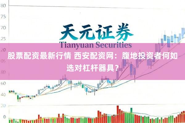 股票配资最新行情 西安配资网：腹地投资者何如选对杠杆器具？