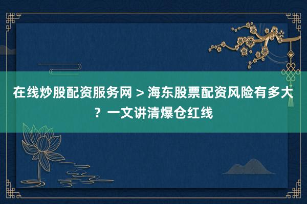 在线炒股配资服务网 > 海东股票配资风险有多大？一文讲清爆仓红线
