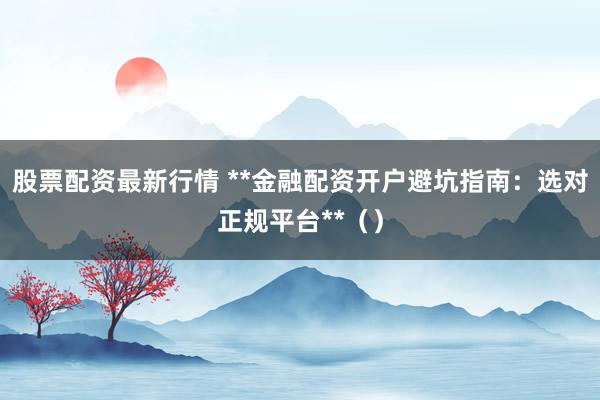 股票配资最新行情 **金融配资开户避坑指南：选对正规平台**（）