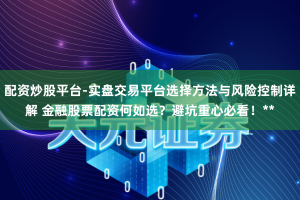 配资炒股平台-实盘交易平台选择方法与风险控制详解 金融股票配资何如选？避坑重心必看！**