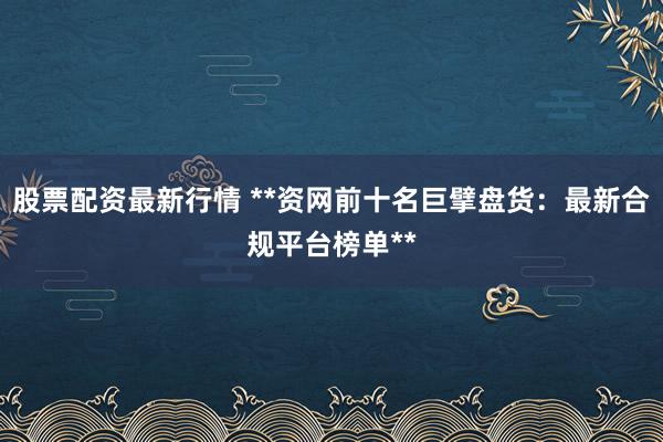 股票配资最新行情 **资网前十名巨擘盘货：最新合规平台榜单**