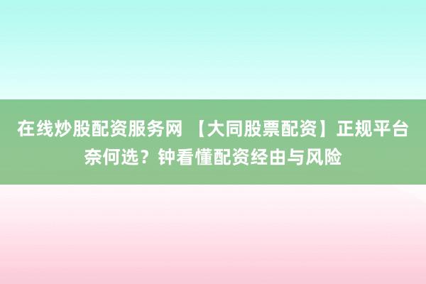 在线炒股配资服务网 【大同股票配资】正规平台奈何选？钟看懂配资经由与风险